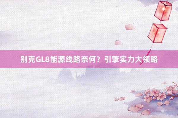 别克GL8能源线路奈何？引擎实力大领略